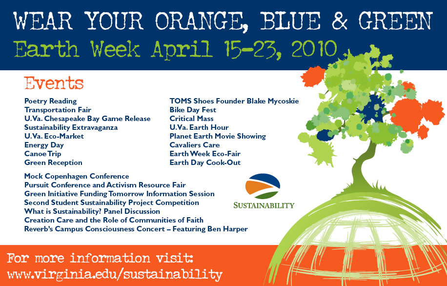 Text reads: Wear your orange, blue, & Green Earth Week April 5-23, 2010.  Events: poetry reading, transportation fair, UVA Chesapeake Bay Game Release, sustainability extravaganza, UVA Eco-Market, Energy Day, Canoe Trip, Green Reception, TOMS Shoes founder Blake Mycoskie, Bike Day Fest, Critical Mass, UVA Earth Hour, Planet Earth Movie Showing, Cavaliers Care, Earth Week Eco-Fair, Earth Day Cook-out, Mock Copenhagen Conference, Pursuit Conference and Activism Resource Fair, Green Initiative Funding Tomorrow