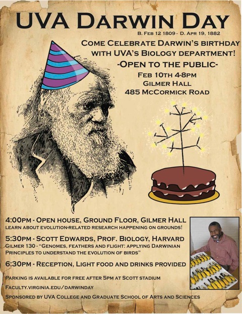 text reads: UVA Darwin Day.  come celebrate Darwin's Birthday with UVA Biology Department!  open to the public Feb 10th 4-8pm Gilmer hall 485 McCormick road.  4pm: open house, Ground floor, Gilmer hall. Learn about evolution related research happening on grounds! 5:30pm: Scott Edwards, Prof. Biology, Harvard. Gilmer 130 - genomes, feathers and flight: applying Darwinian principles to understand the evolution of birds. 6:30pm - Reception, light food and drinks provided.  Parking is available for free after 5