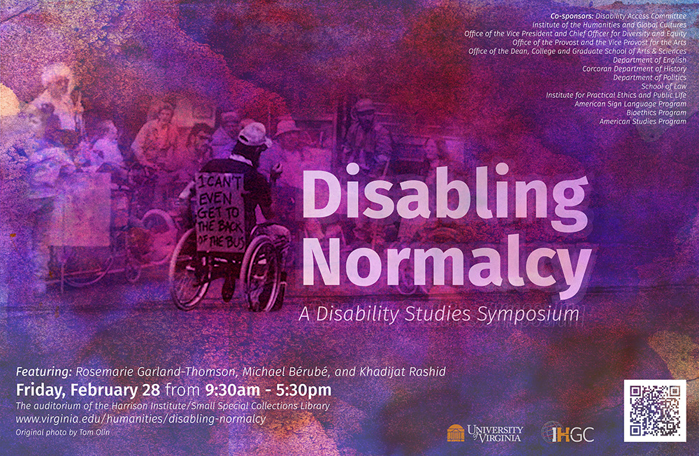 text reads: Disabling Normalcy a disability studies symposium. Featuring: Rosemarie Garland-Thomson, Michael Berube, and Khadijat Rashid. Friday, February 28 from 9:30am - 5:30pm.  The auditorium of the Harrison Institute/Small Special Collections Library. www.virginia.edu/humanitites/disabling-normalcy