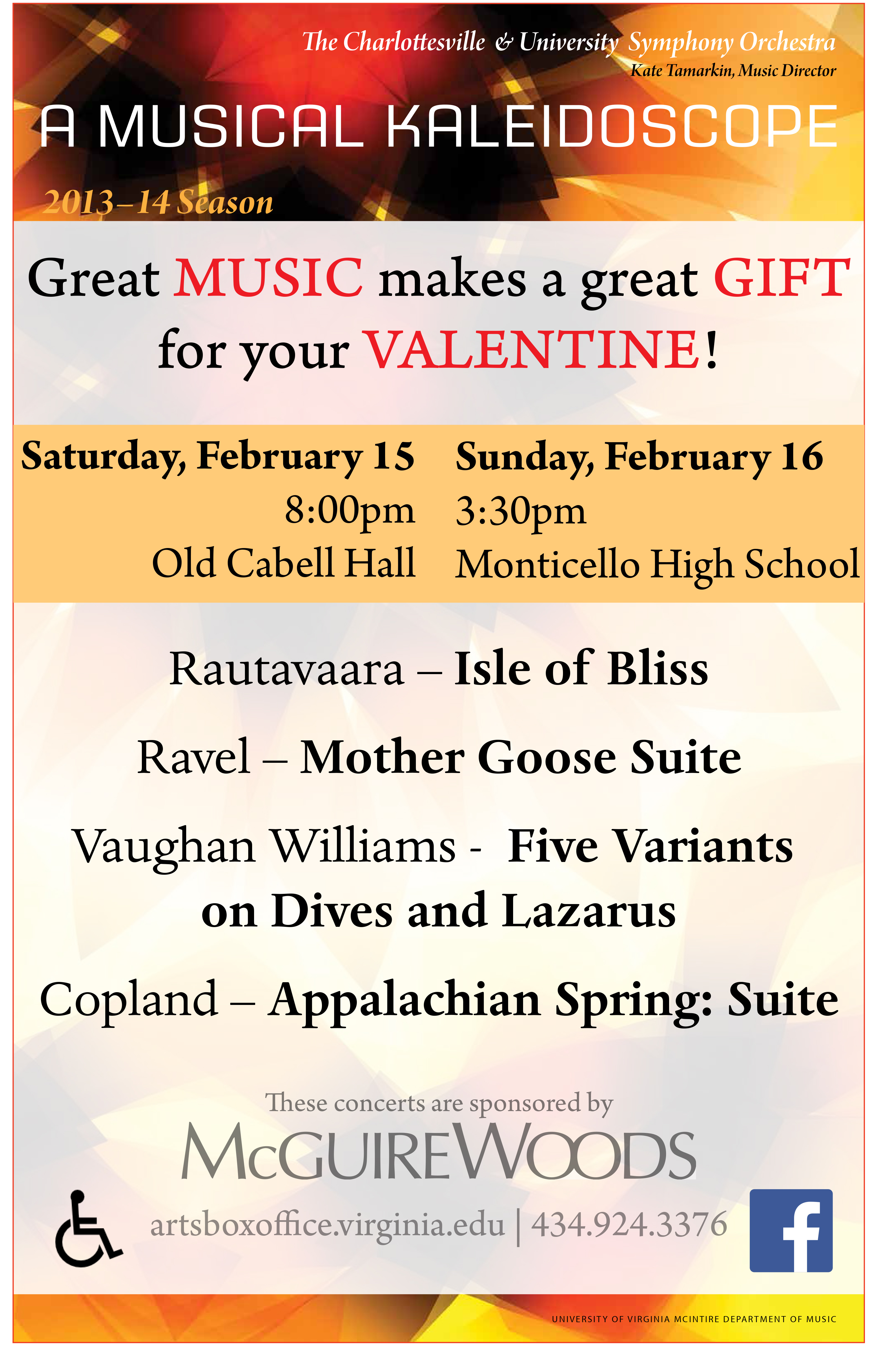 text reads: A musical kaleidoscope.  Great Music makes a great gift for your valentine! Saturday, February 15 8pm Old Cabell Hall. Sunday, February 16 3:30pm Monticello High School.  Rautavaara - Isle of bliss.  Ravel - Mother Goose Suite.  Vaughan Williams - Five Variants on Dives and Lazarus.  Copland - Appalachian Spring: Suite. These concerts are sponsored by McGuire Woods.  artsBoxOffice.virginia.edu | 434.924.3376