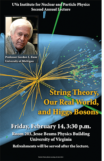 text reads: UVA Institute for Nuclear and Particle Physics Second Annual Lecture. Professor Gordon L. Kane University of Michigan. String Theory, Our Real World, and Higgs Bosons.  Friday, February 14, 3:30pm.  Room 203 Jesse Beams Physics Building University of Virginia. Refreshments will be served after the lecture