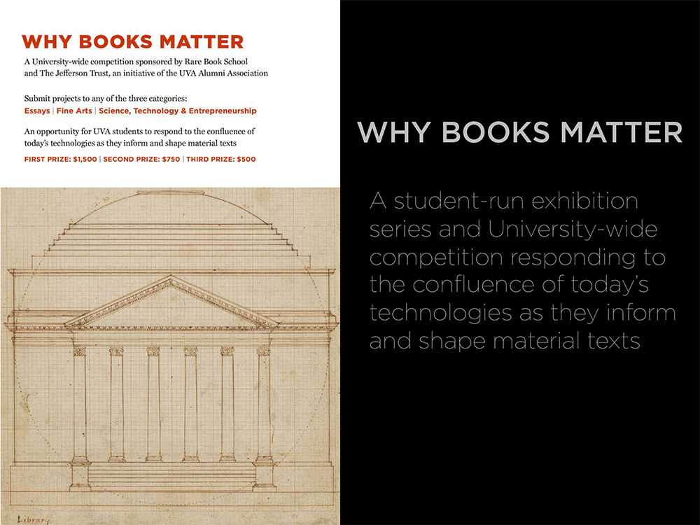 Text reads: Why books matter: A university-wide competition sponsored by Rare Book School and the Jefferson Trust, an initiative of the UVA Alumni Association. Submit projects to any of the three categories: Essays, Fine arts, science, technology & entrepreneurship.  An opportunity for UVA students to respond to the confluence of today's technologies as they inform and shape material texts.  First prize: $1,500, Second prize: $750, Third Prize: $500.  Why books matter -  a student run exhibition series and 