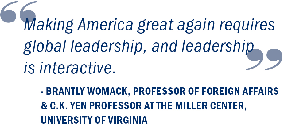 “Making America great again requires global leadership, and leadership is interactive.” Brantly Womack, Professor of Foreign Affairs and C.K. Yen Professor at the Miller Center, University of Virginia