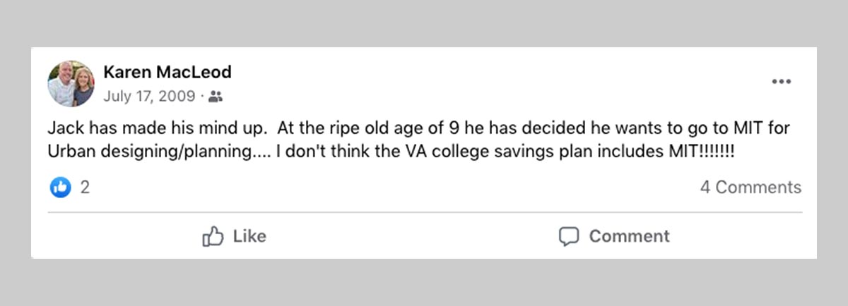Facebook post dated July 17, 2009 by Karen MacLeod. Jack has made his mind up. At the ripe old age of 9 he has decided he wants to go to MIT for Urban designing/planning...I don't think the VA college savings plan includes MIT!