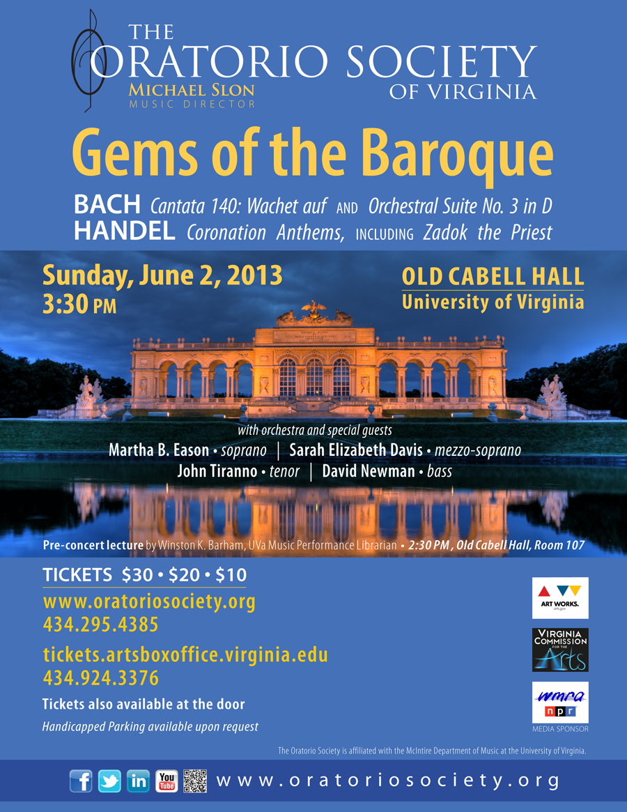Text Reads: The Oratorio Society of Virginia: Gems of the Baroque.  Bach: Cantata 140: Wachet auf and Orchestra Suite No. 3 in D.  Handel: Coronation Anthems, Including Zadok the Priest.  Sunday, June 2, 2013 3:30pm Old Cabell Hall UVA. With orchestra and special guests: Martha B. Eason, Soprano, Sarah Elizabeth Davis, Mezzo-soprano, John Tiranno, Teno, and David Newman Bass. Pre-concert lecture by Winston K. Barham, UVA music performance Librarian. 2:30 PM, old cabell Hall, Room 107.  tickets: $30, $20,$10