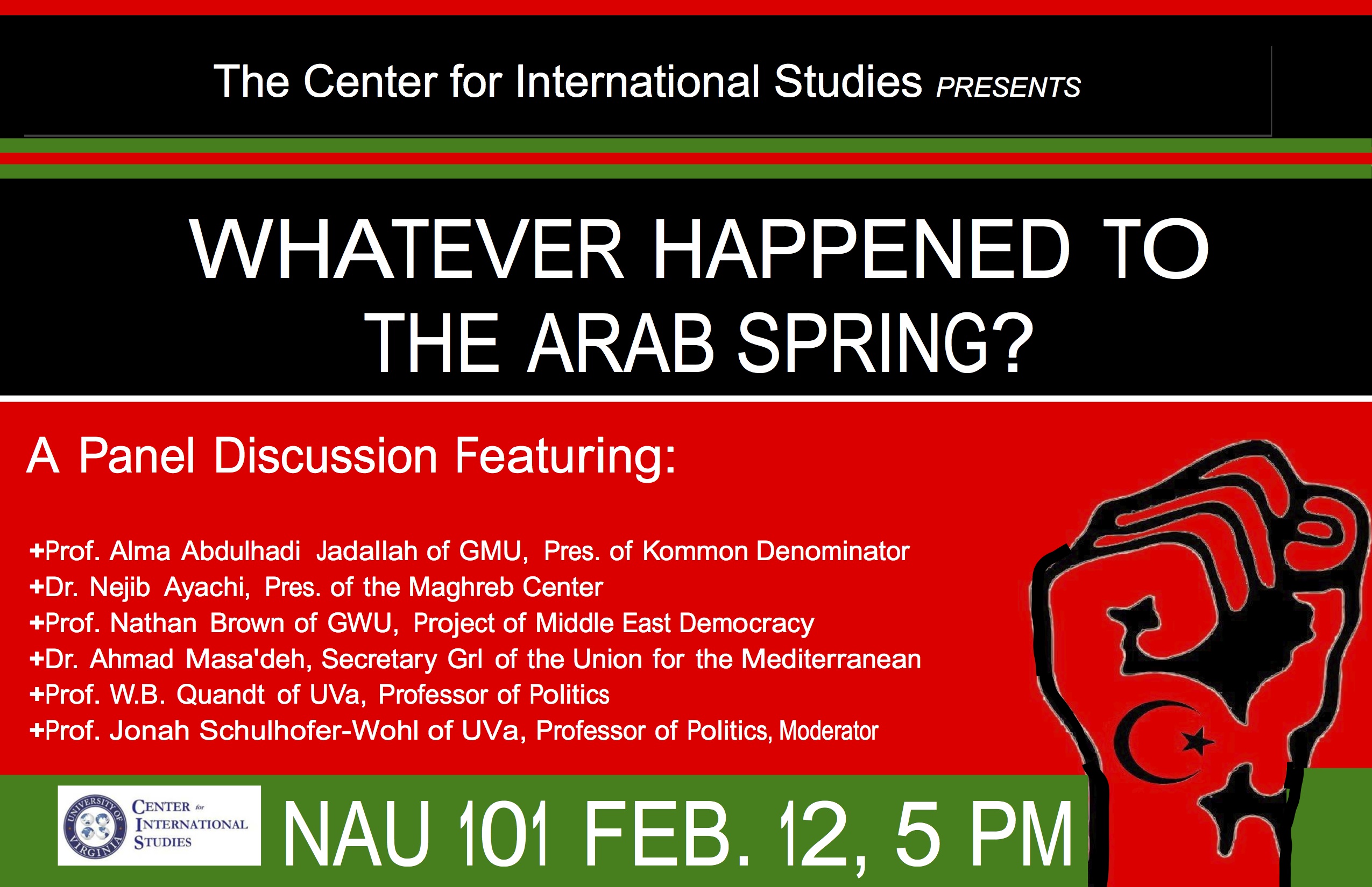text reads: The Center for International Studies presents: Whatever Happened to the Arab Spring?  A panel discussion featuring: prof. Alma Abdulhadi Jadallah of GMU, prs. of Kommon Dnominator, Dr. Nejib Ayachi, Pres. of the Mahreb Center, Prof. Nathan Brown of GWU, Project of Middle East Democracy, Dr. Ahmad Masa'deh, Secretary Grl of the Union of the Mediterranean, Prof. W.B. Quandt of UVA, Professor of Politics, and Prof. Jonah Schulhofer-Wohl of UVA, Professor of Polictics, Moderator. NAU 101 Feb. 12, 5p