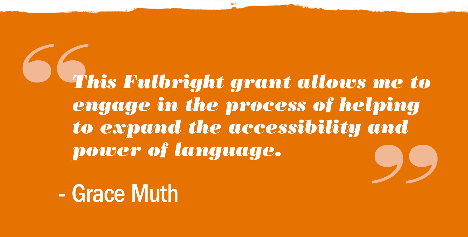 Text Reads: This Fulbright grant allows me to engage in the process of the helping to expand the accessibility and the power of language. Grace Muth