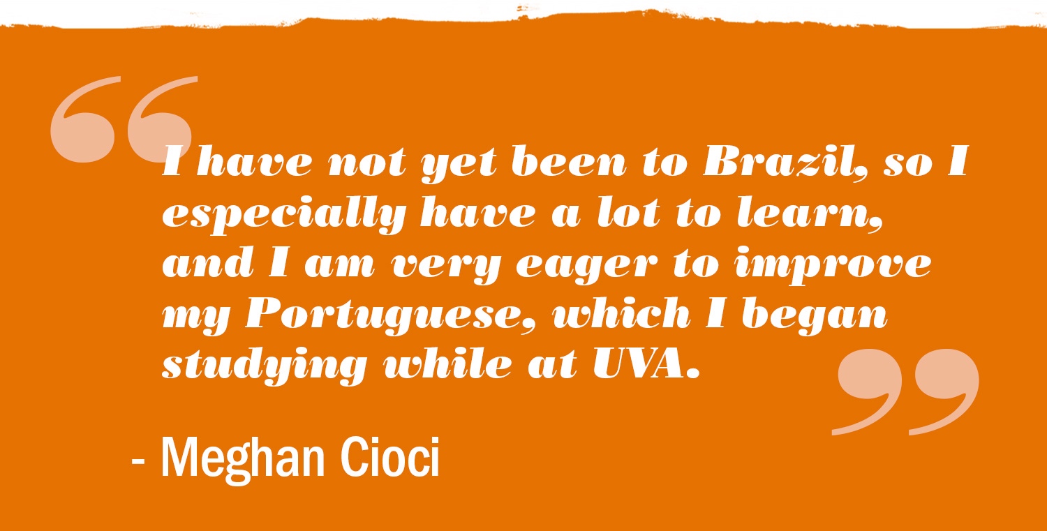 Text reads: I have not yet been to Brazil, so I especially have a lot to learn, and I cam very eager to improve my Portuguese, whit I began studying while at UVA.Meghan Cioci 