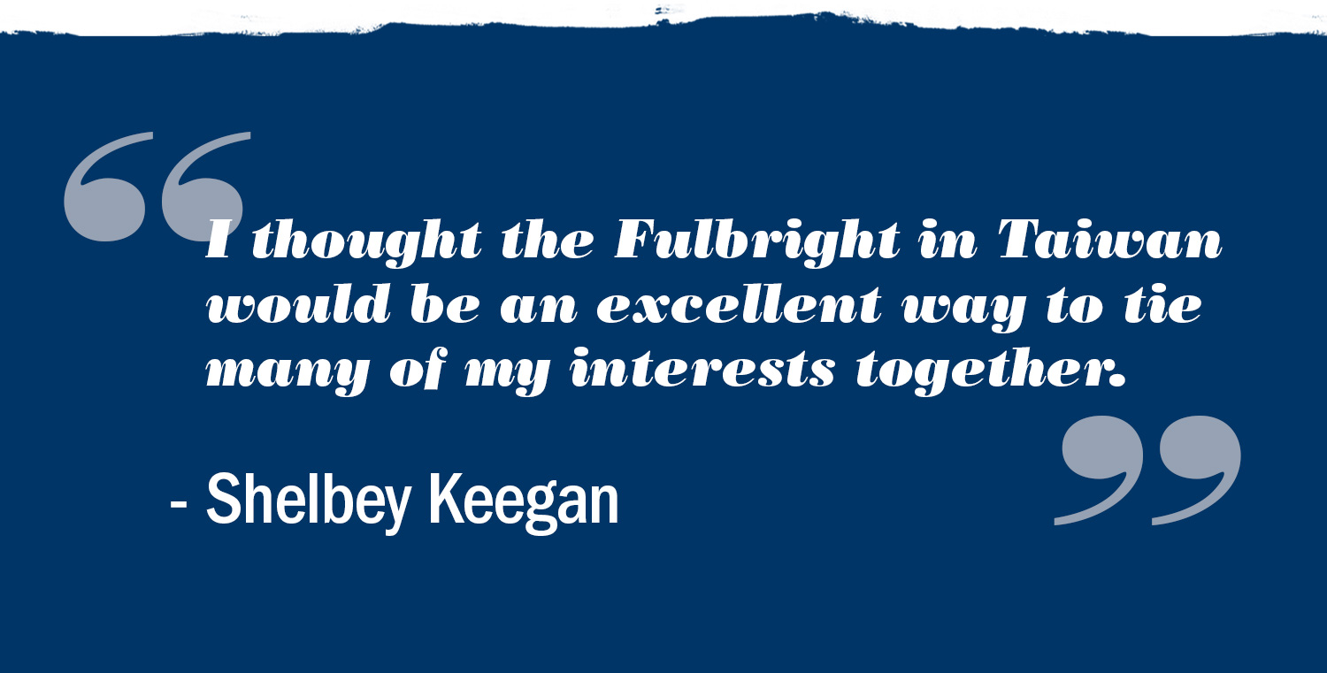 Text reads: I thought the Fulbright in Taiwan would be an excellent way to tie many of my interests together.  Shelbey Keegan