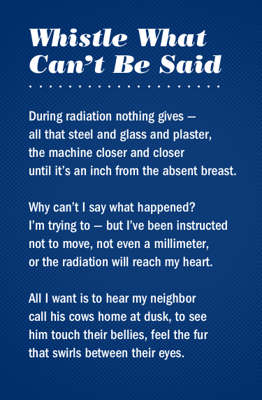 Text Reads: Whistle what can't be said - during radiation nothing gives all that steel and glass and plaster, the machine closer and closer until it's an inch from the absent breast. Why can't i say what happened? I'm trying to but i've been instructed not to move, not even a millimeter, or the radiation will reach my heart.  All I want is to hear my neighbor call his cows home at dusk, to see him touch their bellies, feel the fur that swirls between their eyes.